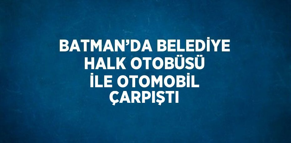 BATMAN’DA BELEDİYE HALK OTOBÜSÜ İLE OTOMOBİL ÇARPIŞTI