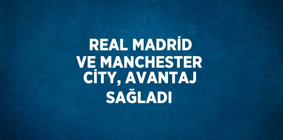 REAL MADRİD VE MANCHESTER CİTY, AVANTAJ SAĞLADI