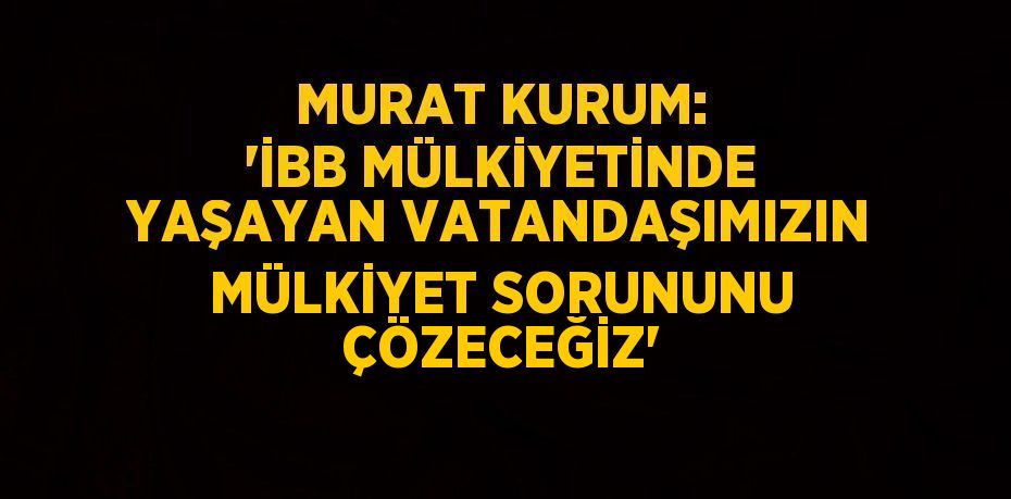 MURAT KURUM: 'İBB MÜLKİYETİNDE YAŞAYAN VATANDAŞIMIZIN MÜLKİYET SORUNUNU ÇÖZECEĞİZ'