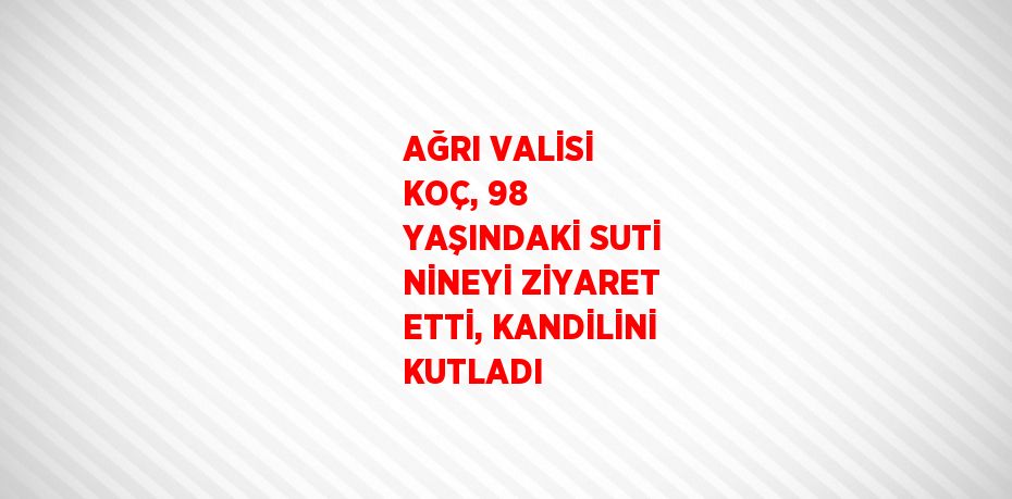 AĞRI VALİSİ KOÇ, 98 YAŞINDAKİ SUTİ NİNEYİ ZİYARET ETTİ, KANDİLİNİ KUTLADI