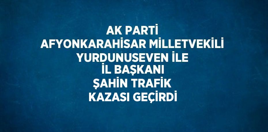 AK PARTİ AFYONKARAHİSAR MİLLETVEKİLİ YURDUNUSEVEN İLE İL BAŞKANI ŞAHİN TRAFİK KAZASI GEÇİRDİ