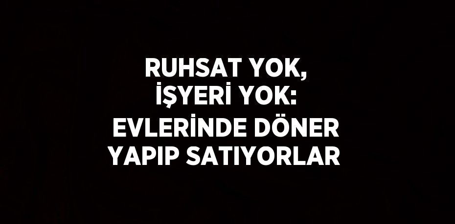 RUHSAT YOK, İŞYERİ YOK: EVLERİNDE DÖNER YAPIP SATIYORLAR