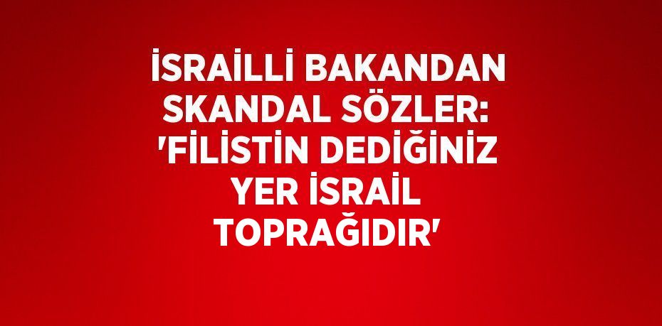 İSRAİLLİ BAKANDAN SKANDAL SÖZLER: 'FİLİSTİN DEDİĞİNİZ YER İSRAİL TOPRAĞIDIR'