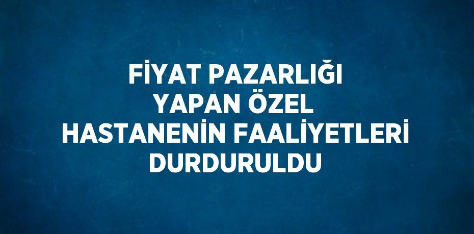 FİYAT PAZARLIĞI YAPAN ÖZEL HASTANENİN FAALİYETLERİ DURDURULDU