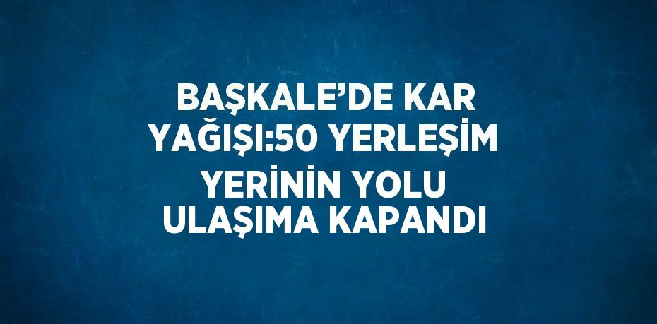 BAŞKALE’DE KAR YAĞIŞI:50 YERLEŞİM YERİNİN YOLU ULAŞIMA KAPANDI