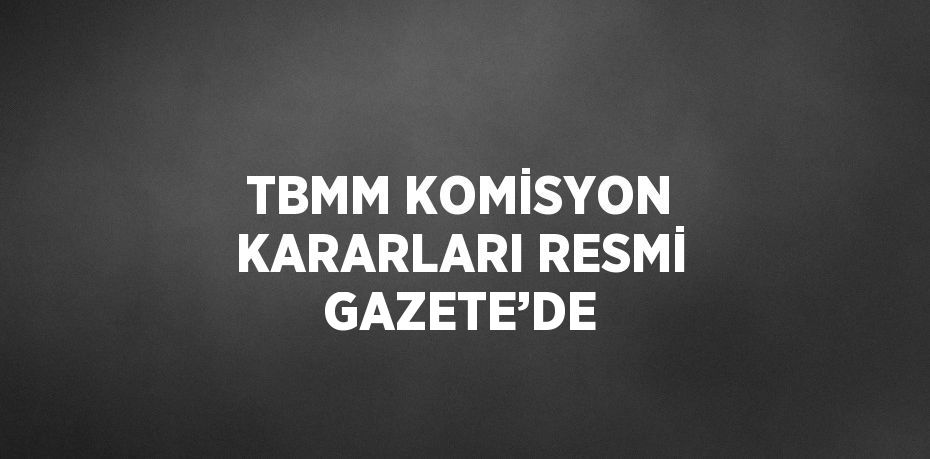 TBMM KOMİSYON KARARLARI RESMİ GAZETE’DE