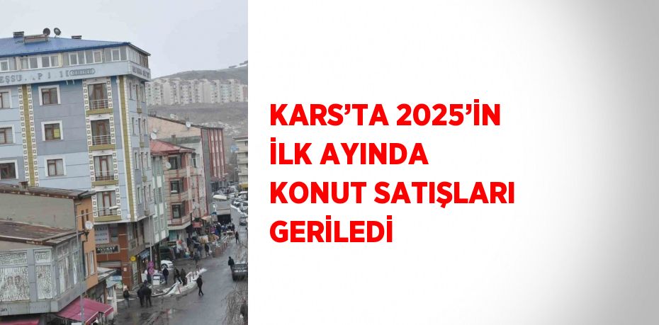 KARS’TA 2025’İN İLK AYINDA KONUT SATIŞLARI GERİLEDİ