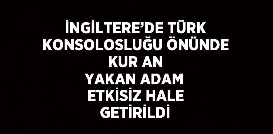 İNGİLTERE’DE TÜRK KONSOLOSLUĞU ÖNÜNDE KUR AN YAKAN ADAM ETKİSİZ HALE GETİRİLDİ