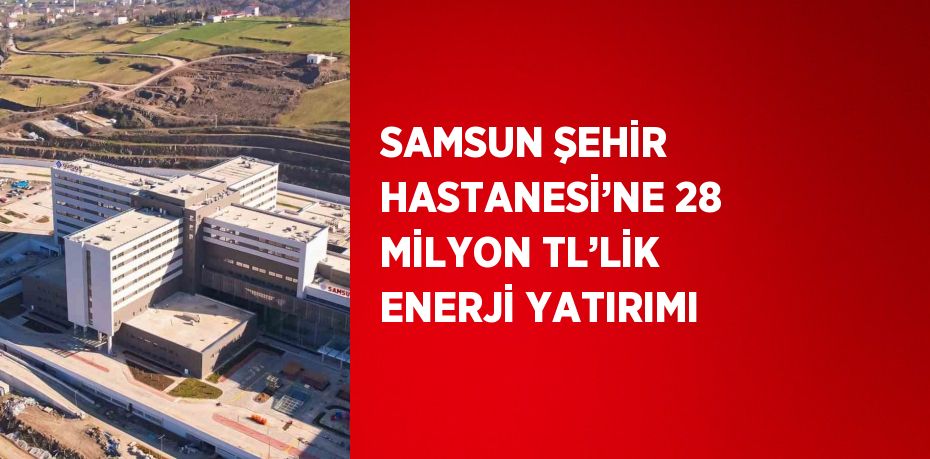 SAMSUN ŞEHİR HASTANESİ’NE 28 MİLYON TL’LİK ENERJİ YATIRIMI