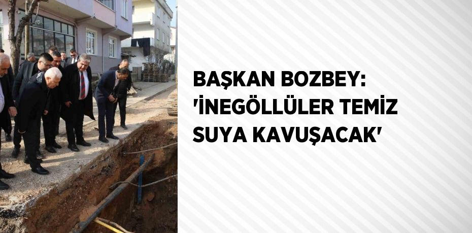 BAŞKAN BOZBEY: 'İNEGÖLLÜLER TEMİZ SUYA KAVUŞACAK'