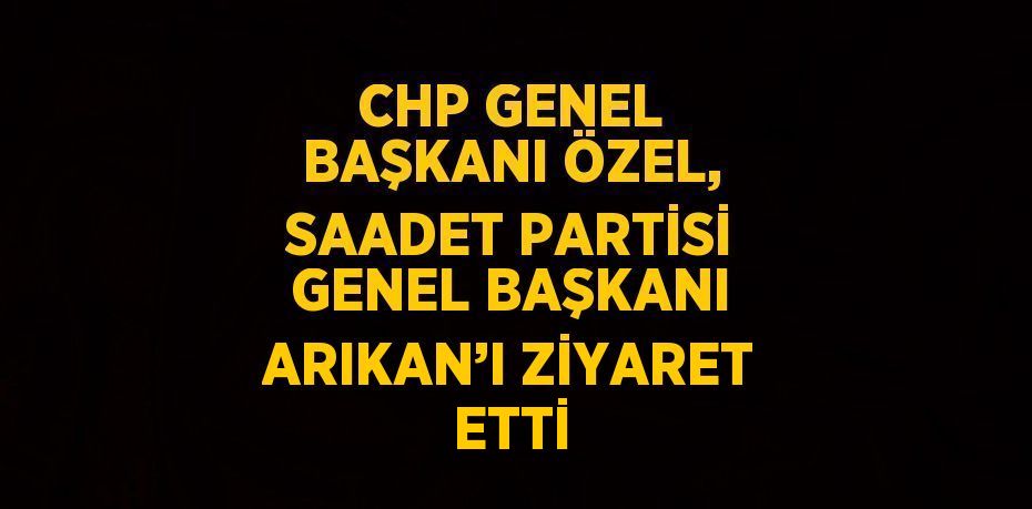 CHP GENEL BAŞKANI ÖZEL, SAADET PARTİSİ GENEL BAŞKANI ARIKAN’I ZİYARET ETTİ