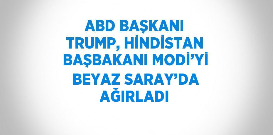 ABD BAŞKANI TRUMP, HİNDİSTAN BAŞBAKANI MODİ’Yİ BEYAZ SARAY’DA AĞIRLADI