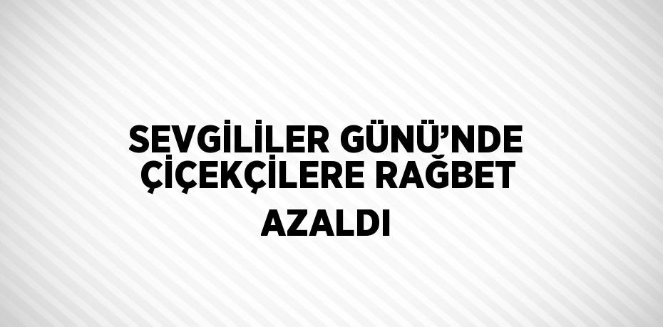 SEVGİLİLER GÜNÜ’NDE ÇİÇEKÇİLERE RAĞBET AZALDI