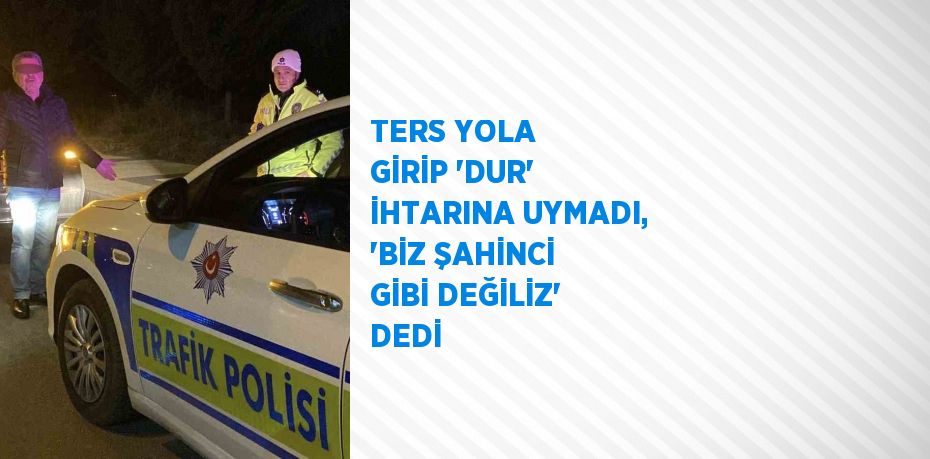 TERS YOLA GİRİP 'DUR' İHTARINA UYMADI, 'BİZ ŞAHİNCİ GİBİ DEĞİLİZ' DEDİ