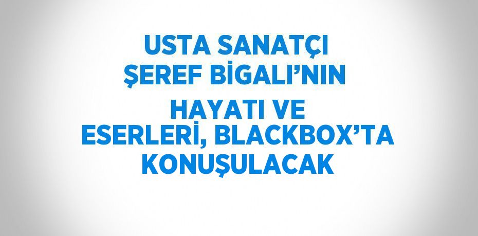 USTA SANATÇI ŞEREF BİGALI’NIN HAYATI VE ESERLERİ, BLACKBOX’TA KONUŞULACAK