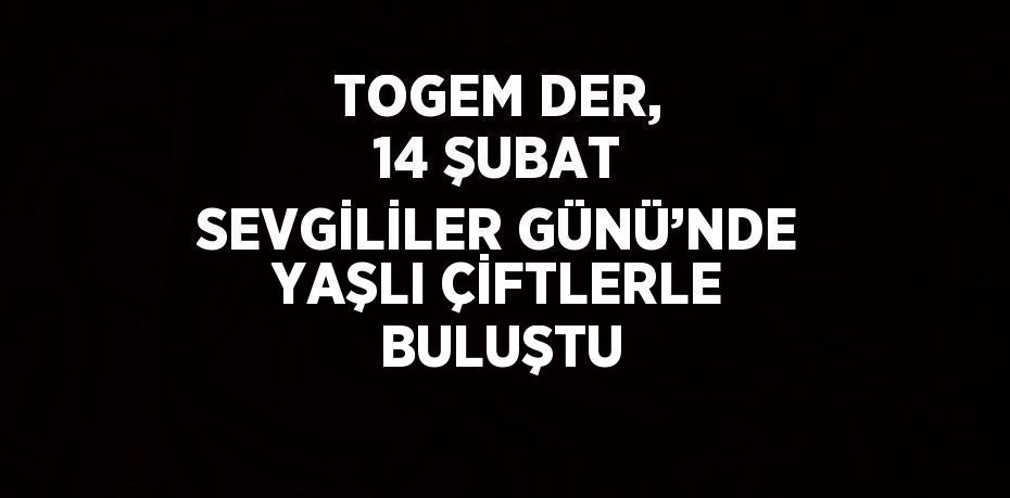 TOGEM DER, 14 ŞUBAT SEVGİLİLER GÜNÜ’NDE YAŞLI ÇİFTLERLE BULUŞTU