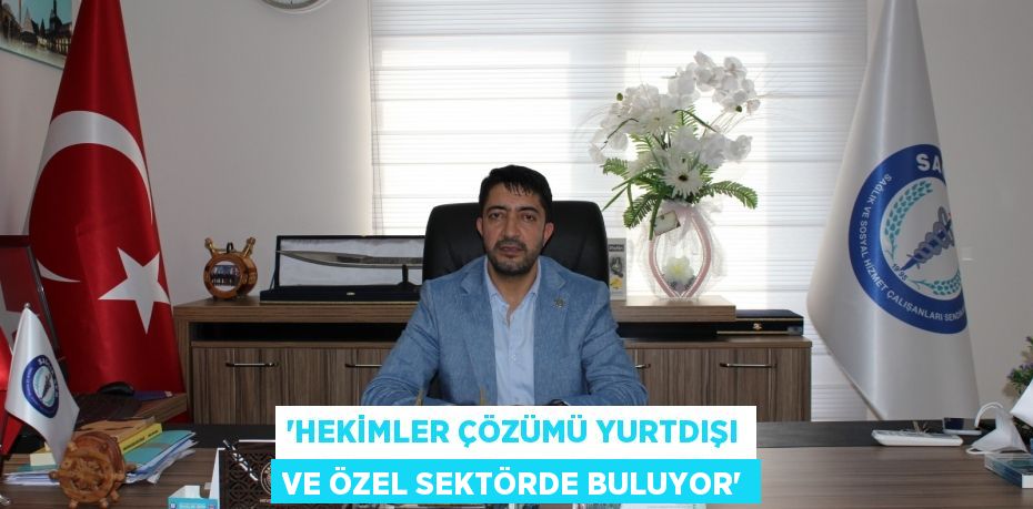 “HEKİMLER ÇÖZÜMÜ YURTDIŞI VE ÖZEL SEKTÖRDE BULUYOR”