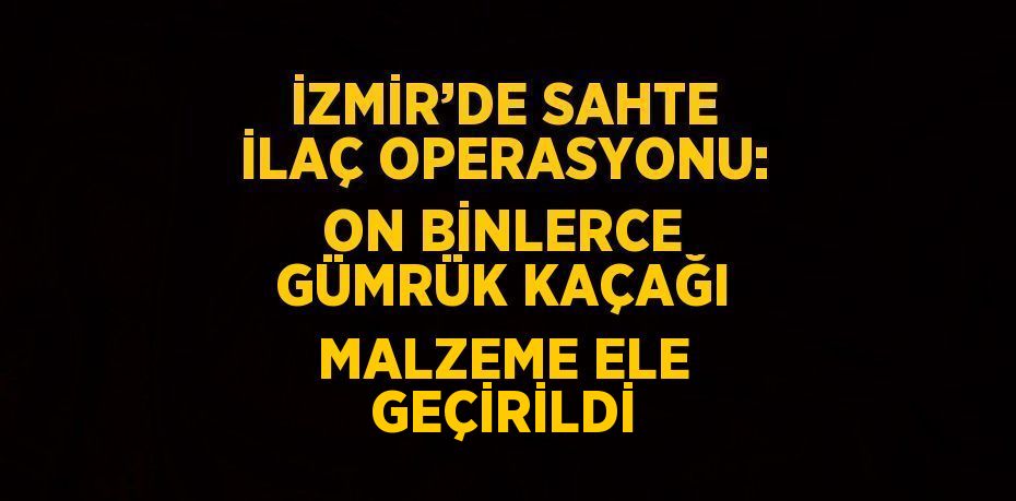 İZMİR’DE SAHTE İLAÇ OPERASYONU: ON BİNLERCE GÜMRÜK KAÇAĞI MALZEME ELE GEÇİRİLDİ