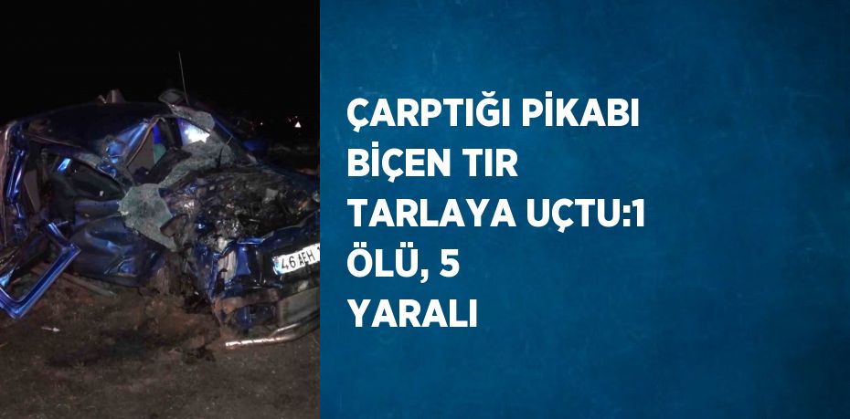 ÇARPTIĞI PİKABI BİÇEN TIR TARLAYA UÇTU:1 ÖLÜ, 5 YARALI