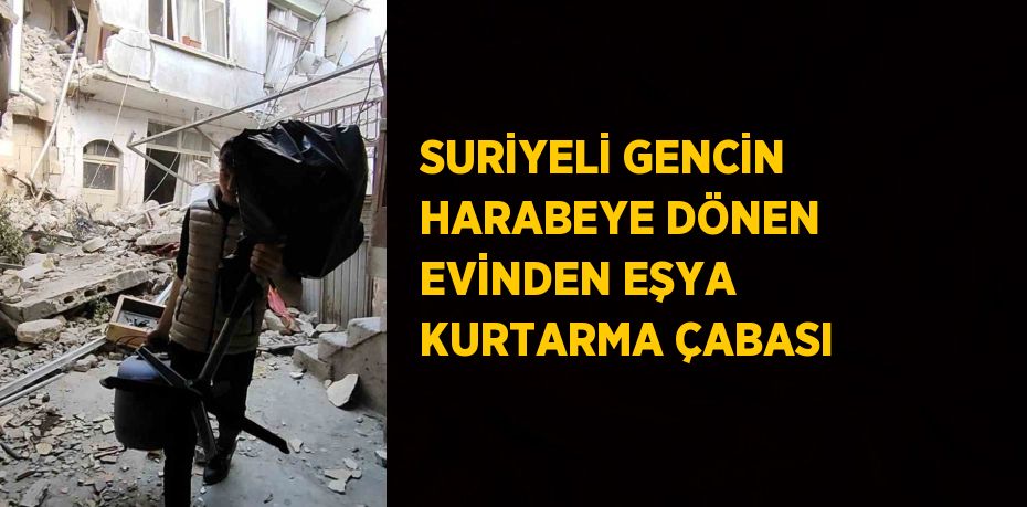 SURİYELİ GENCİN HARABEYE DÖNEN EVİNDEN EŞYA KURTARMA ÇABASI