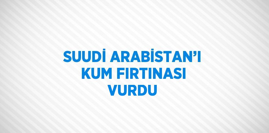 SUUDİ ARABİSTAN’I KUM FIRTINASI VURDU