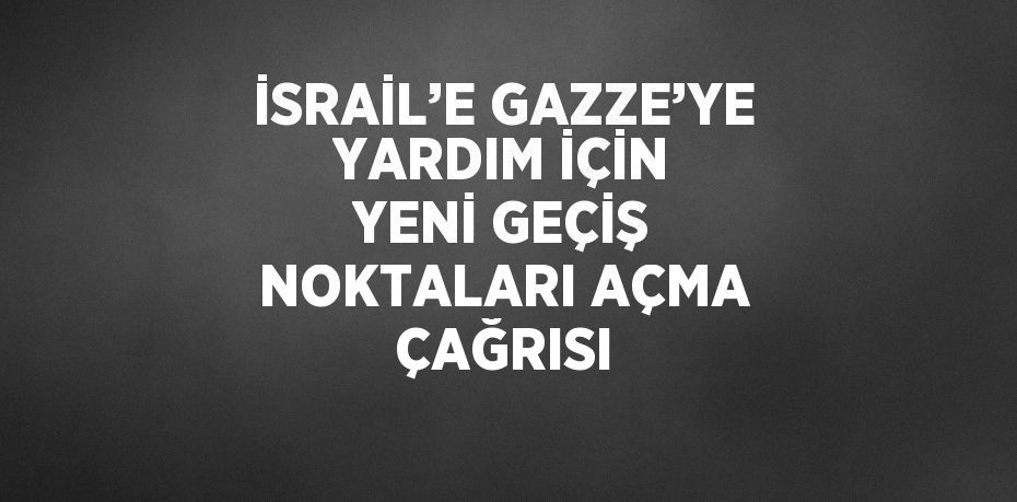 İSRAİL’E GAZZE’YE YARDIM İÇİN YENİ GEÇİŞ NOKTALARI AÇMA ÇAĞRISI