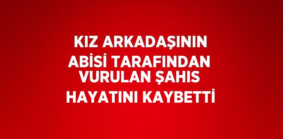 KIZ ARKADAŞININ ABİSİ TARAFINDAN VURULAN ŞAHIS HAYATINI KAYBETTİ