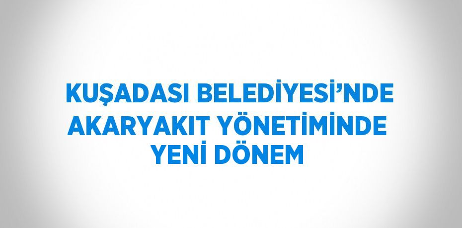 KUŞADASI BELEDİYESİ’NDE AKARYAKIT YÖNETİMİNDE YENİ DÖNEM