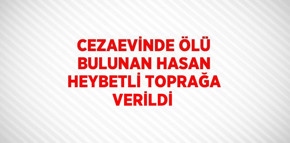 CEZAEVİNDE ÖLÜ BULUNAN HASAN HEYBETLİ TOPRAĞA VERİLDİ