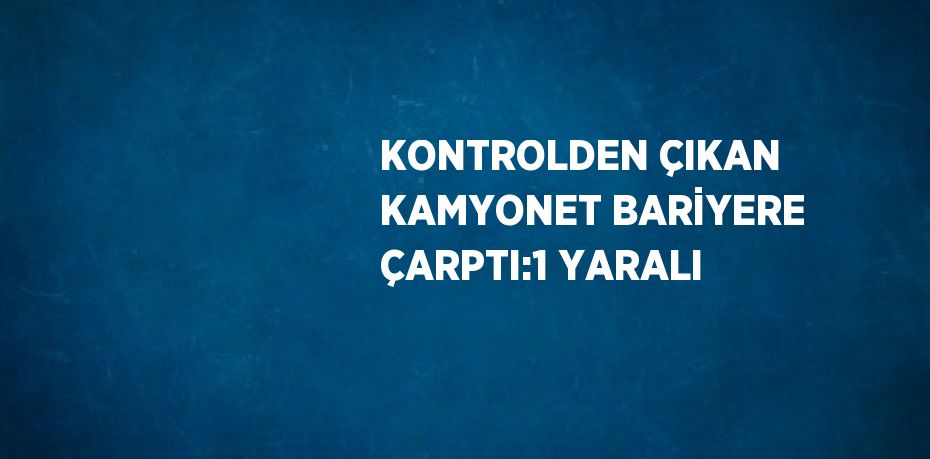 KONTROLDEN ÇIKAN KAMYONET BARİYERE ÇARPTI:1 YARALI