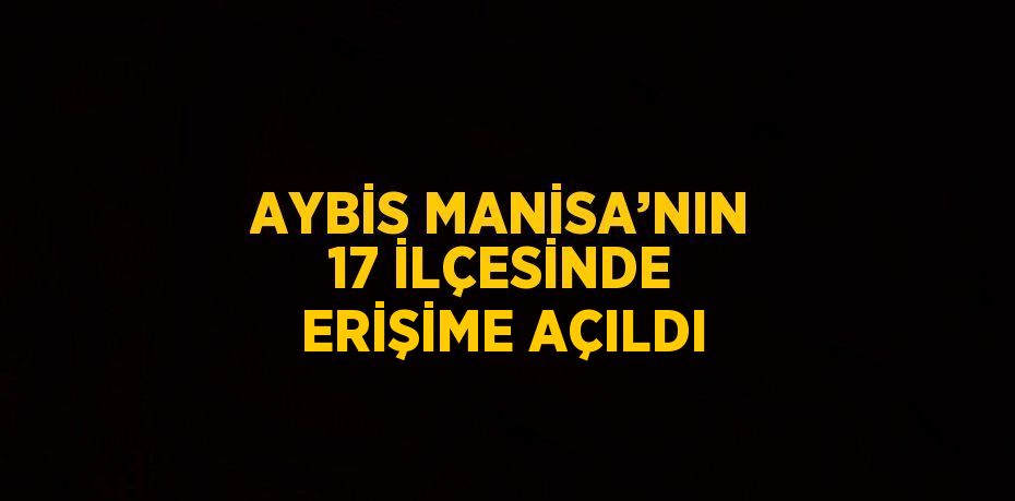 AYBİS MANİSA’NIN 17 İLÇESİNDE ERİŞİME AÇILDI