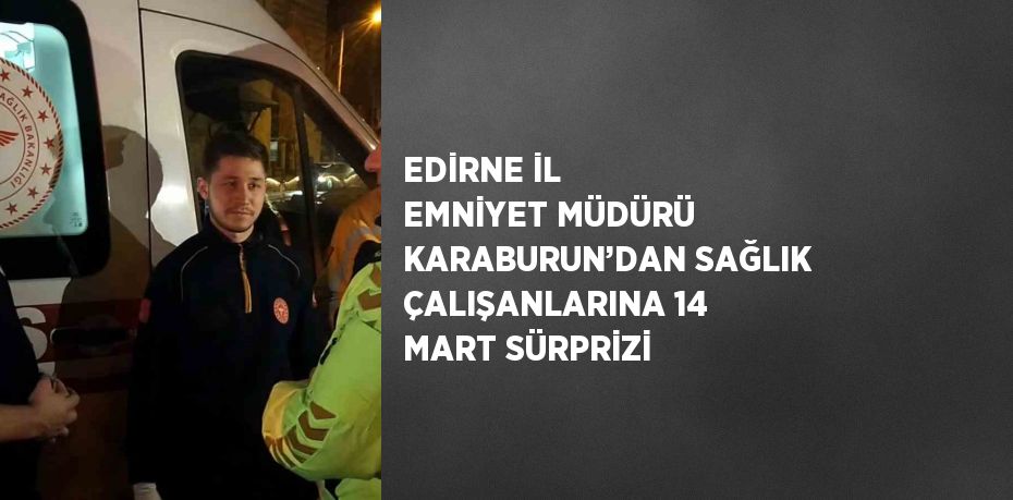 EDİRNE İL EMNİYET MÜDÜRÜ KARABURUN’DAN SAĞLIK ÇALIŞANLARINA 14 MART SÜRPRİZİ