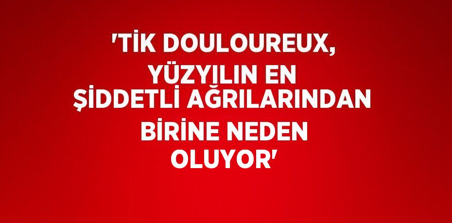 'TİK DOULOUREUX, YÜZYILIN EN ŞİDDETLİ AĞRILARINDAN BİRİNE NEDEN OLUYOR'