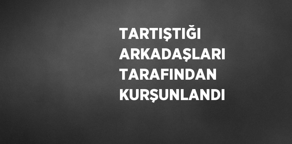 TARTIŞTIĞI ARKADAŞLARI TARAFINDAN KURŞUNLANDI