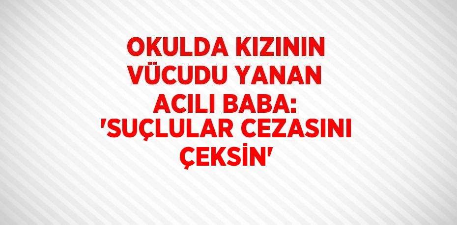 OKULDA KIZININ VÜCUDU YANAN ACILI BABA: 'SUÇLULAR CEZASINI ÇEKSİN'