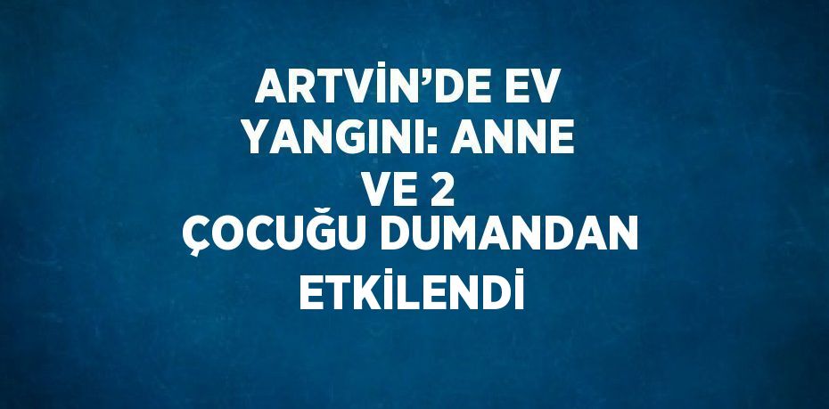 ARTVİN’DE EV YANGINI: ANNE VE 2 ÇOCUĞU DUMANDAN ETKİLENDİ