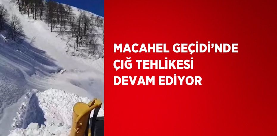 MACAHEL GEÇİDİ’NDE ÇIĞ TEHLİKESİ DEVAM EDİYOR