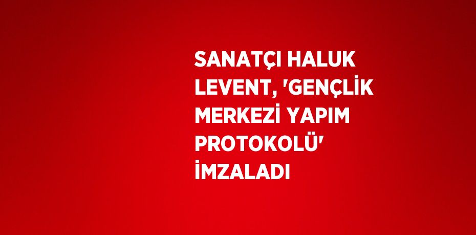 SANATÇI HALUK LEVENT, 'GENÇLİK MERKEZİ YAPIM PROTOKOLÜ'  İMZALADI