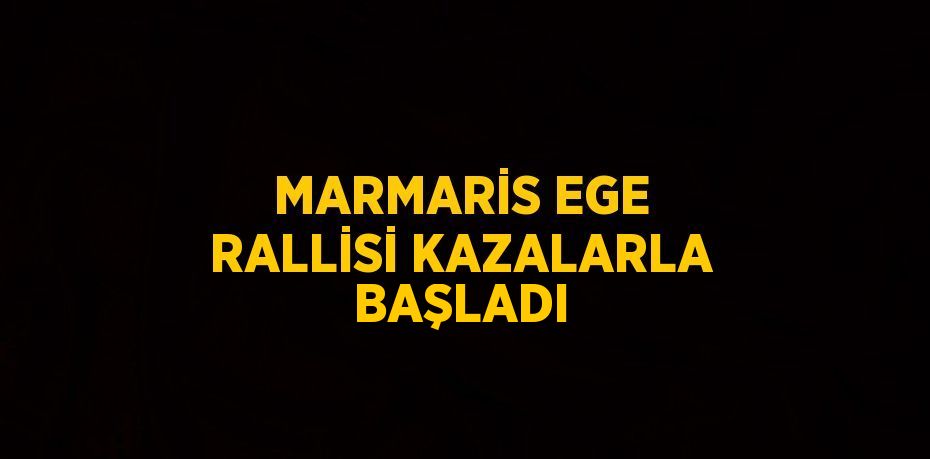 MARMARİS EGE RALLİSİ KAZALARLA BAŞLADI