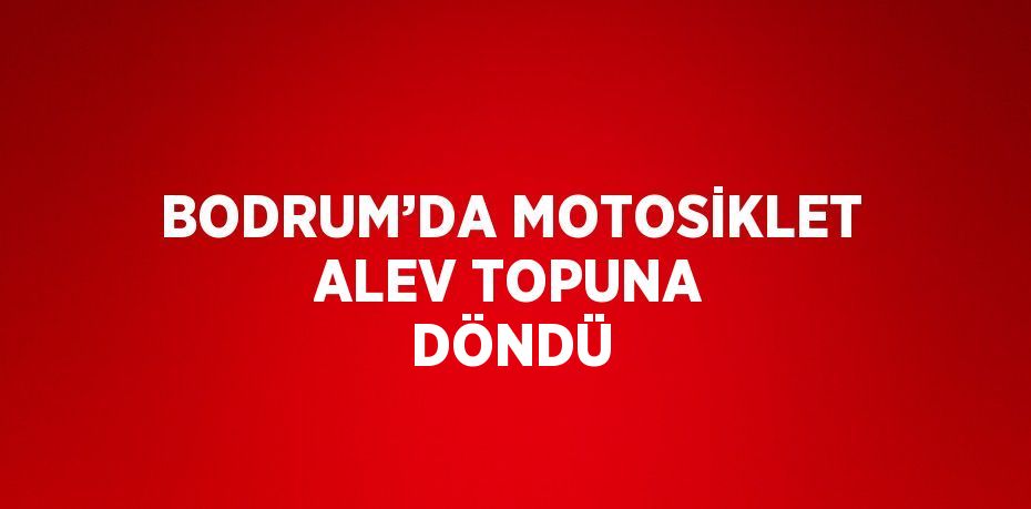 BODRUM’DA MOTOSİKLET ALEV TOPUNA DÖNDÜ