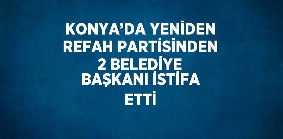 KONYA’DA YENİDEN REFAH PARTİSİNDEN 2 BELEDİYE BAŞKANI İSTİFA ETTİ