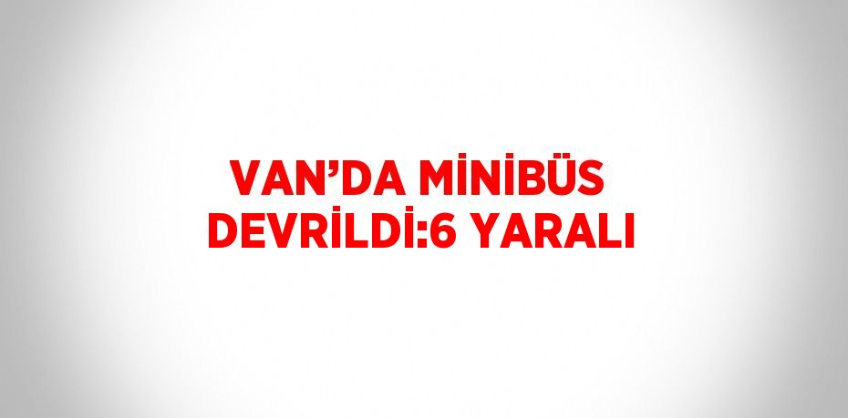 VAN’DA MİNİBÜS DEVRİLDİ:6 YARALI