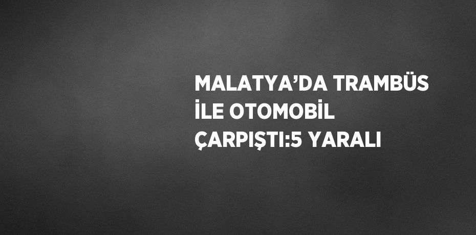 MALATYA’DA TRAMBÜS İLE OTOMOBİL ÇARPIŞTI:5 YARALI