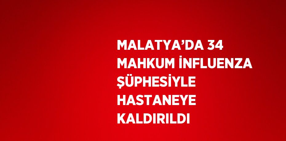 MALATYA’DA 34 MAHKUM İNFLUENZA ŞÜPHESİYLE HASTANEYE KALDIRILDI