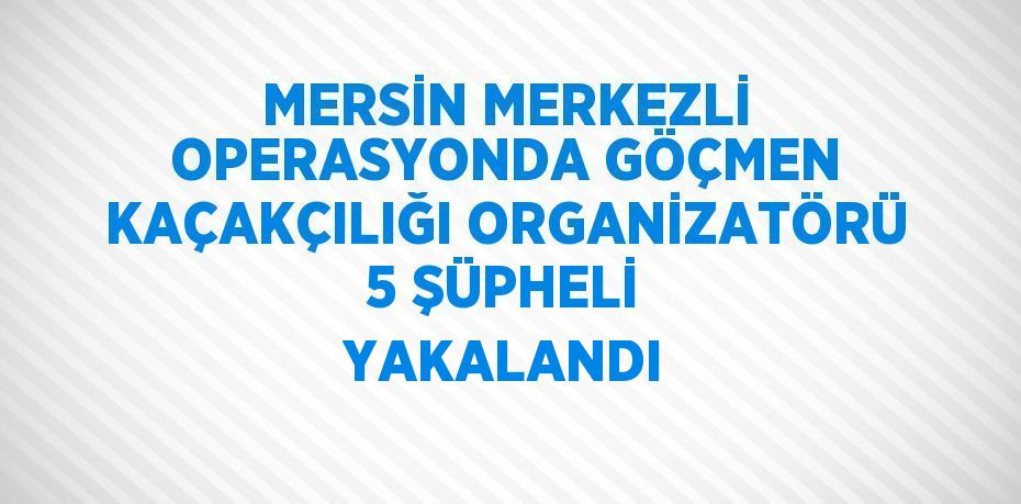 MERSİN MERKEZLİ OPERASYONDA GÖÇMEN KAÇAKÇILIĞI ORGANİZATÖRÜ 5 ŞÜPHELİ YAKALANDI