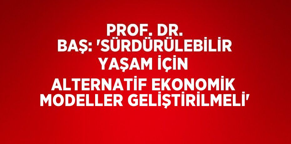 PROF. DR. BAŞ: 'SÜRDÜRÜLEBİLİR YAŞAM İÇİN ALTERNATİF EKONOMİK MODELLER GELİŞTİRİLMELİ'