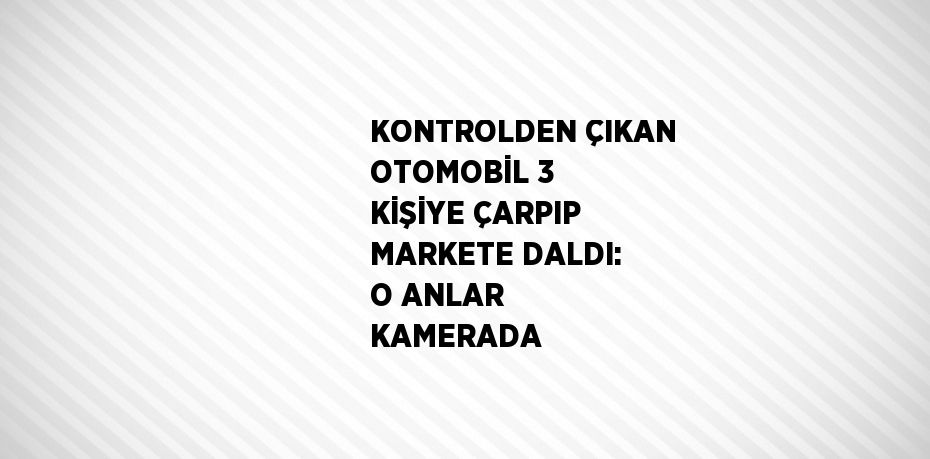 KONTROLDEN ÇIKAN OTOMOBİL 3 KİŞİYE ÇARPIP MARKETE DALDI: O ANLAR KAMERADA