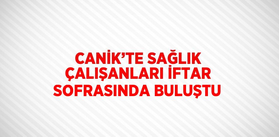 CANİK’TE SAĞLIK ÇALIŞANLARI İFTAR SOFRASINDA BULUŞTU