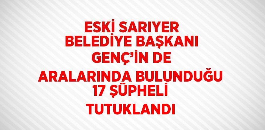 ESKİ SARIYER BELEDİYE BAŞKANI GENÇ’İN DE ARALARINDA BULUNDUĞU 17 ŞÜPHELİ TUTUKLANDI