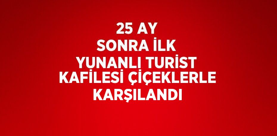25 AY SONRA İLK YUNANLI TURİST KAFİLESİ ÇİÇEKLERLE KARŞILANDI